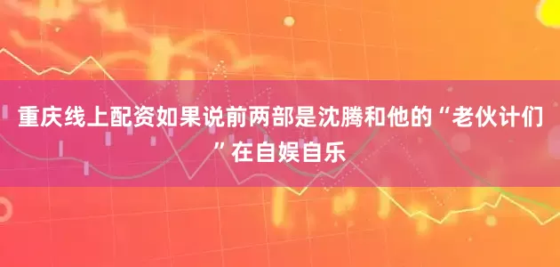 重庆线上配资如果说前两部是沈腾和他的“老伙计们”在自娱自乐