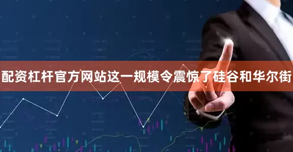 配资杠杆官方网站这一规模令震惊了硅谷和华尔街
