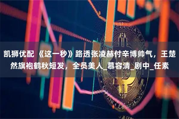 凯狮优配 《这一秒》路透张凌赫付辛博帅气，王楚然旗袍鹤秋短发，全员美人_慕容清_剧中_任素