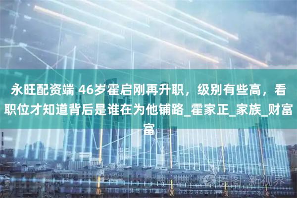 永旺配资端 46岁霍启刚再升职，级别有些高，看职位才知道背后是谁在为他铺路_霍家正_家族_财富