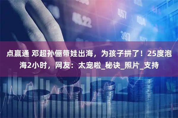 点赢通 邓超孙俪带娃出海，为孩子拼了！25度泡海2小时，网友：太宠啦_秘诀_照片_支持