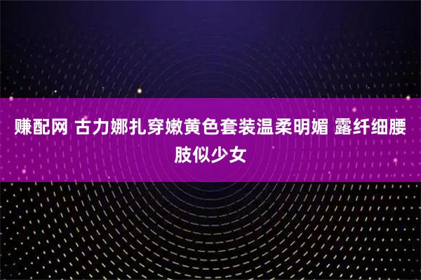 赚配网 古力娜扎穿嫩黄色套装温柔明媚 露纤细腰肢似少女