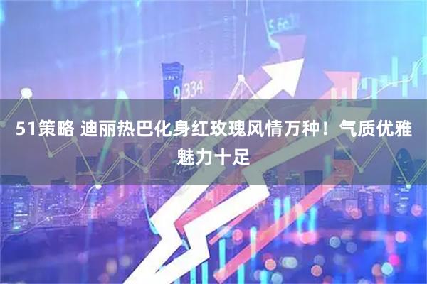 51策略 迪丽热巴化身红玫瑰风情万种！气质优雅魅力十足