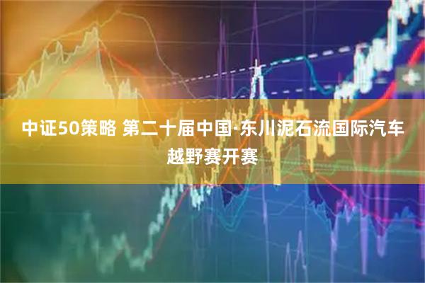 中证50策略 第二十届中国·东川泥石流国际汽车越野赛开赛