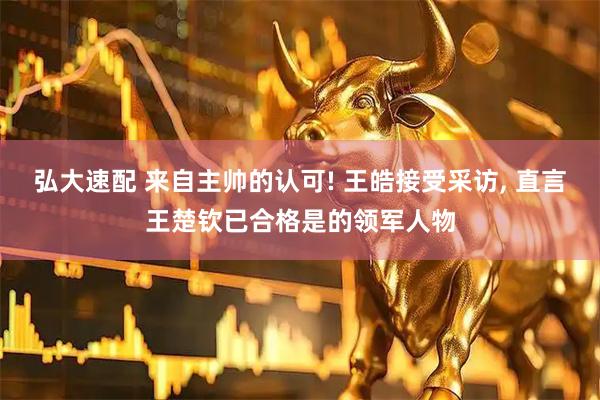 弘大速配 来自主帅的认可! 王皓接受采访, 直言王楚钦已合格是的领军人物