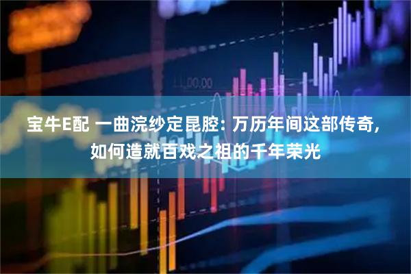 宝牛E配 一曲浣纱定昆腔: 万历年间这部传奇, 如何造就百戏之祖的千年荣光