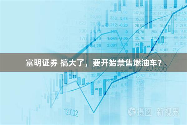 富明证券 搞大了，要开始禁售燃油车？