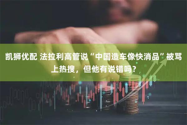 凯狮优配 法拉利高管说“中国造车像快消品”被骂上热搜，但他有说错吗？
