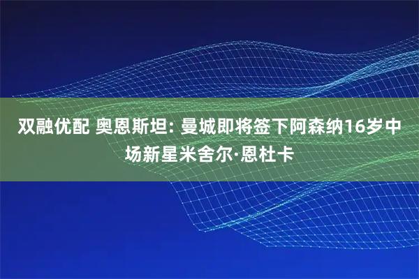 双融优配 奥恩斯坦: 曼城即将签下阿森纳16岁中场新星米舍尔·恩杜卡