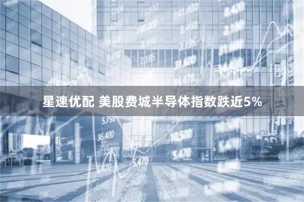星速优配 美股费城半导体指数跌近5%