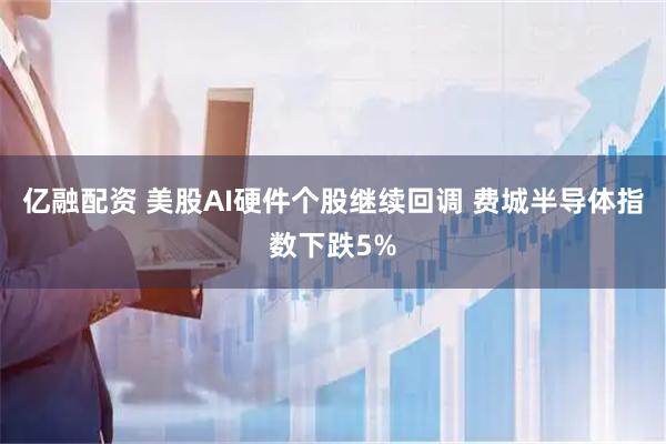 亿融配资 美股AI硬件个股继续回调 费城半导体指数下跌5%
